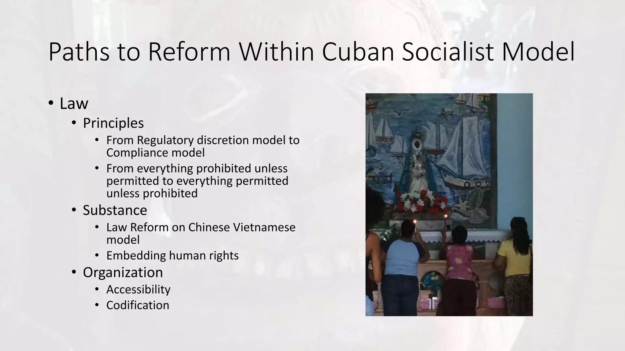 Paths to Reform Within Cuban Socialist Model
• Law
• Principles
• From Regulatory discretion model to
Compliance model
• From everything prohibited unless
permitted to everything permitted
unless prohibited
• Substance
• Law Reform on Chinese Vietnamese
model
• Embedding human rights
• Organization
• Accessibility
• Codification
 