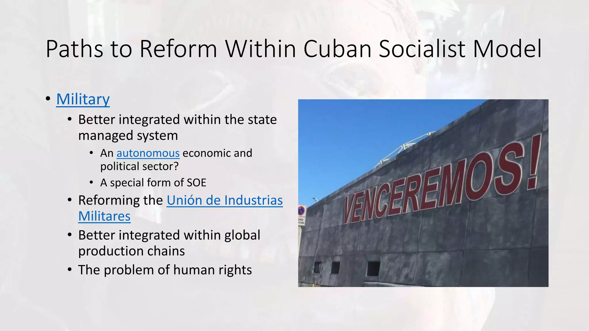 Paths to Reform Within Cuban Socialist Model
• Military
• Better integrated within the state
managed system
• An autonomous economic and
political sector?
• A special form of SOE
• Reforming the Unión de Industrias
Militares
• Better integrated within global
production chains
• The problem of human rights
 
