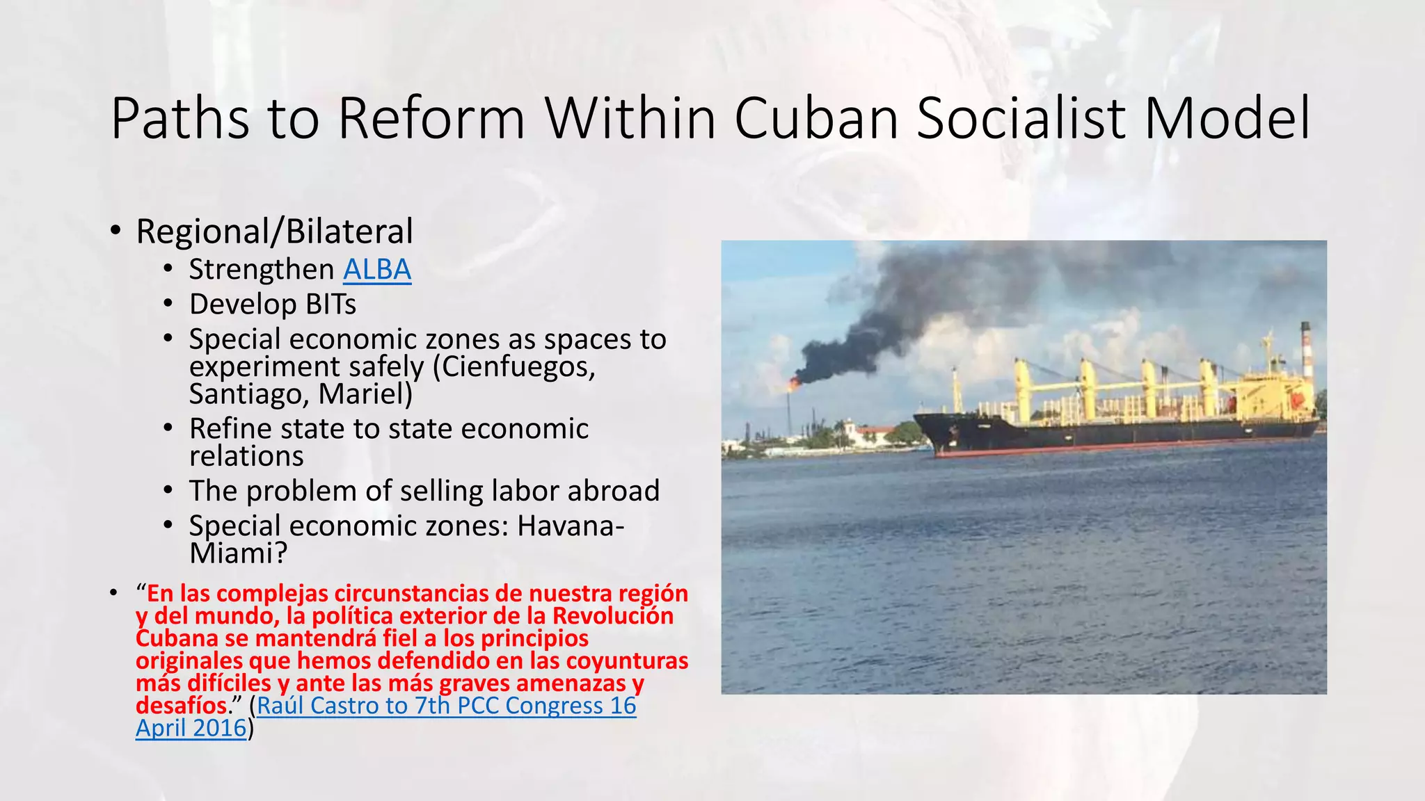 Paths to Reform Within Cuban Socialist Model
• Regional/Bilateral
• Strengthen ALBA
• Develop BITs
• Special economic zones as spaces to
experiment safely (Cienfuegos,
Santiago, Mariel)
• Refine state to state economic
relations
• The problem of selling labor abroad
• Special economic zones: Havana-
Miami?
• “En las complejas circunstancias de nuestra región
y del mundo, la política exterior de la Revolución
Cubana se mantendrá fiel a los principios
originales que hemos defendido en las coyunturas
más difíciles y ante las más graves amenazas y
desafíos.” (Raúl Castro to 7th PCC Congress 16
April 2016)
 