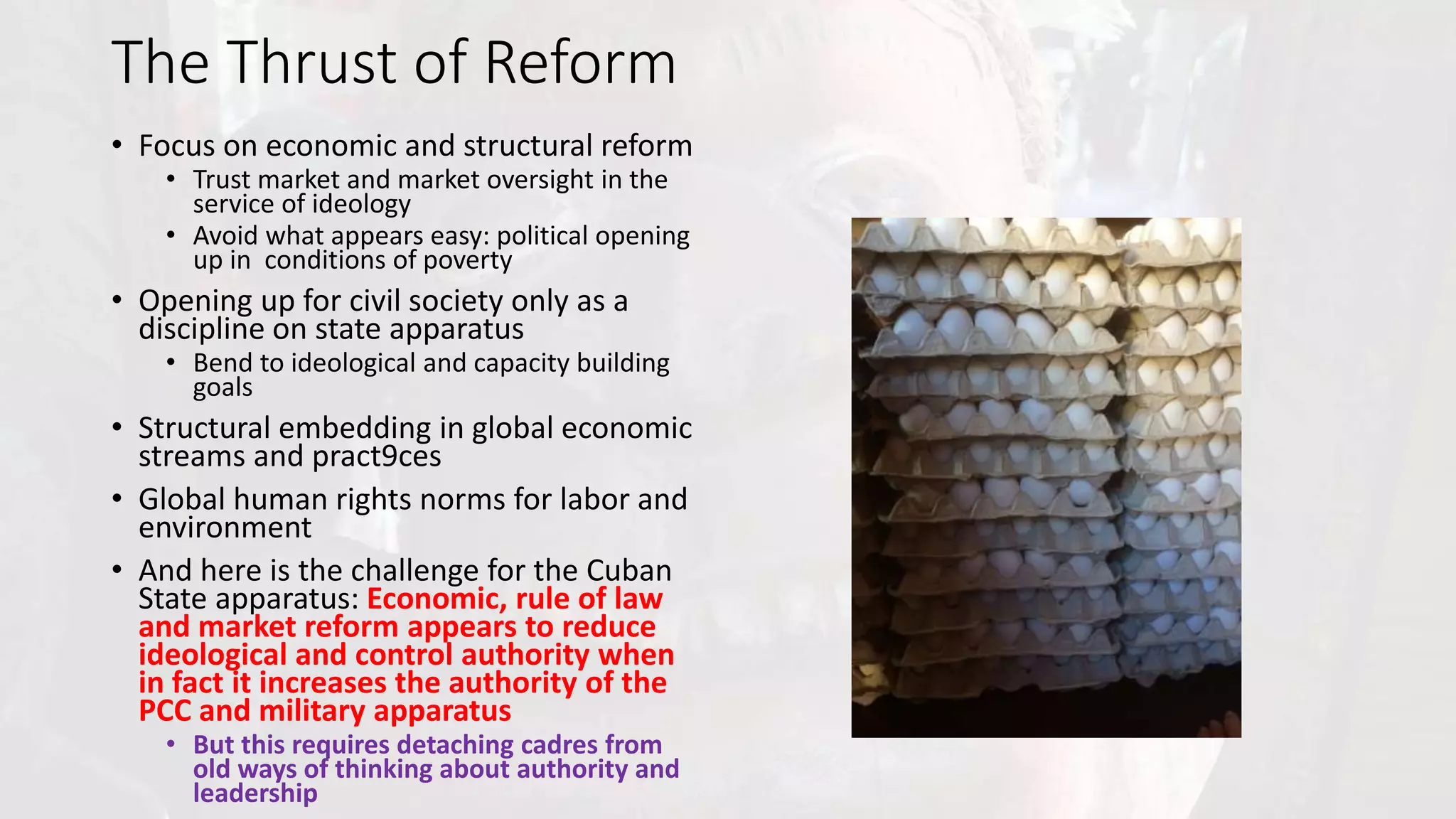 The Thrust of Reform
• Focus on economic and structural reform
• Trust market and market oversight in the
service of ideology
• Avoid what appears easy: political opening
up in conditions of poverty
• Opening up for civil society only as a
discipline on state apparatus
• Bend to ideological and capacity building
goals
• Structural embedding in global economic
streams and practices
• Global human rights norms for labor and
environment
• And here is the challenge for the Cuban
State apparatus: Economic, rule of law
and market reform appears to reduce
ideological and control authority when
in fact it increases the authority of the
PCC and military apparatus
• But this requires detaching cadres from
old ways of thinking about authority and
leadership
 