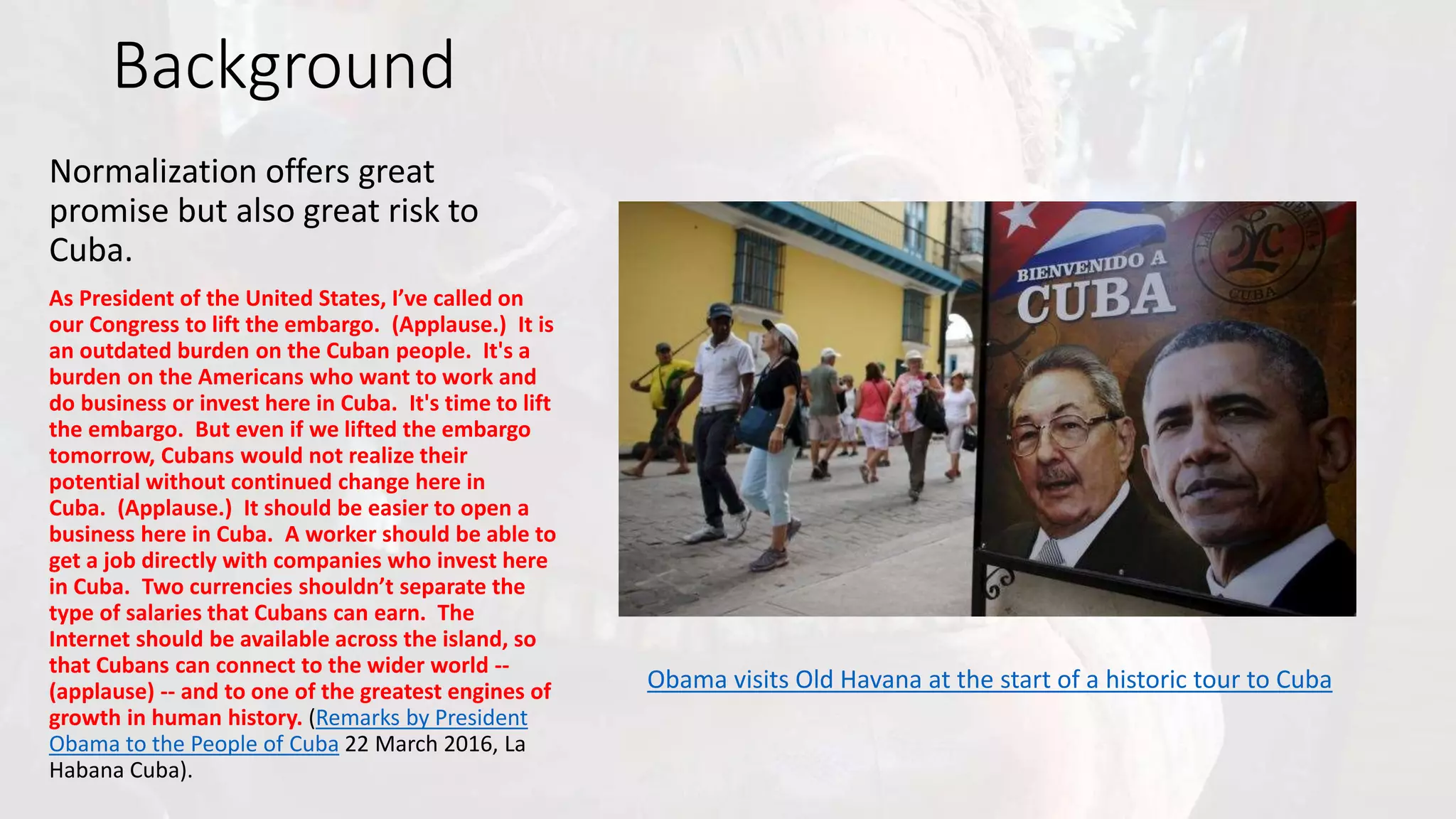 Background
Normalization offers great
promise but also great risk to
Cuba.
As President of the United States, I’ve called on
our Congress to lift the embargo. (Applause.) It is
an outdated burden on the Cuban people. It's a
burden on the Americans who want to work and
do business or invest here in Cuba. It's time to lift
the embargo. But even if we lifted the embargo
tomorrow, Cubans would not realize their
potential without continued change here in
Cuba. (Applause.) It should be easier to open a
business here in Cuba. A worker should be able to
get a job directly with companies who invest here
in Cuba. Two currencies shouldn’t separate the
type of salaries that Cubans can earn. The
Internet should be available across the island, so
that Cubans can connect to the wider world --
(applause) -- and to one of the greatest engines of
growth in human history. (Remarks by President
Obama to the People of Cuba 22 March 2016, La
Habana Cuba).
Obama visits Old Havana at the start of a historic tour to Cuba
 