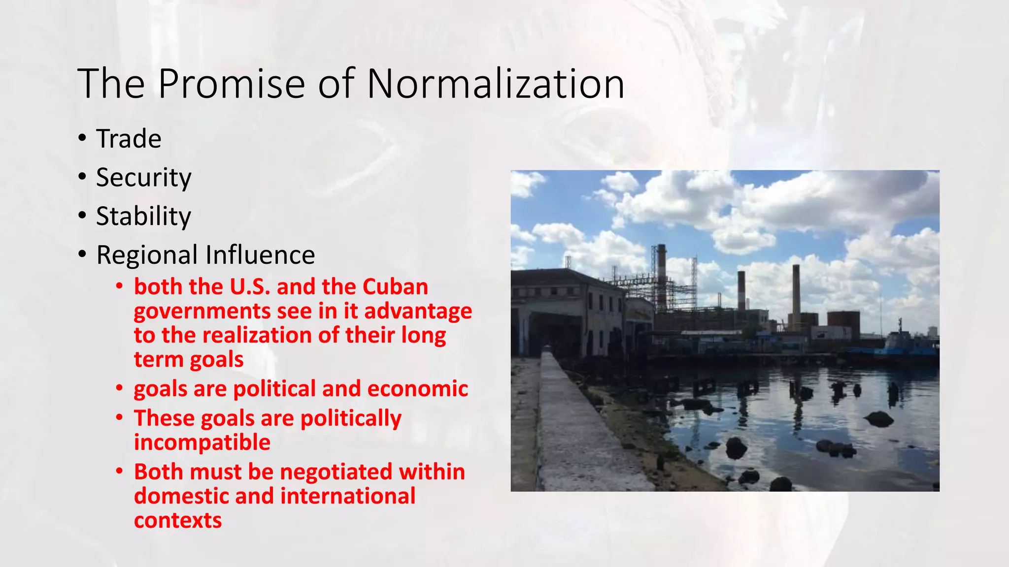 The Promise of Normalization
• Trade
• Security
• Stability
• Regional Influence
• both the U.S. and the Cuban
governments see in it advantage
to the realization of their long
term goals
• goals are political and economic
• These goals are politically
incompatible
• Both must be negotiated within
domestic and international
contexts
 