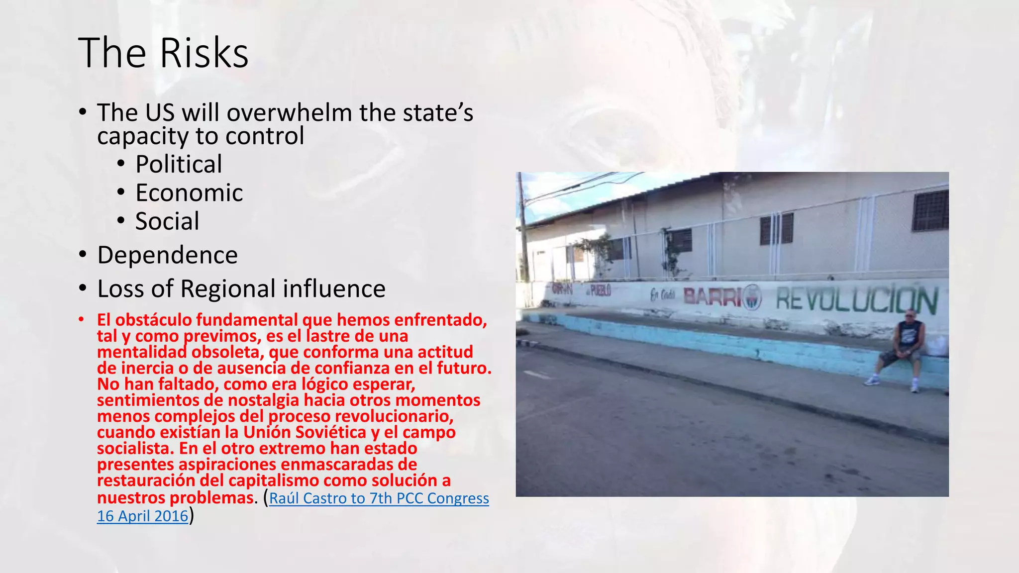 The Risks
• The US will overwhelm the state’s
capacity to control
• Political
• Economic
• Social
• Dependence
• Loss of Regional influence
• El obstáculo fundamental que hemos enfrentado,
tal y como previmos, es el lastre de una
mentalidad obsoleta, que conforma una actitud
de inercia o de ausencia de confianza en el futuro.
No han faltado, como era lógico esperar,
sentimientos de nostalgia hacia otros momentos
menos complejos del proceso revolucionario,
cuando existían la Unión Soviética y el campo
socialista. En el otro extremo han estado
presentes aspiraciones enmascaradas de
restauración del capitalismo como solución a
nuestros problemas. (Raúl Castro to 7th PCC Congress
16 April 2016)
 