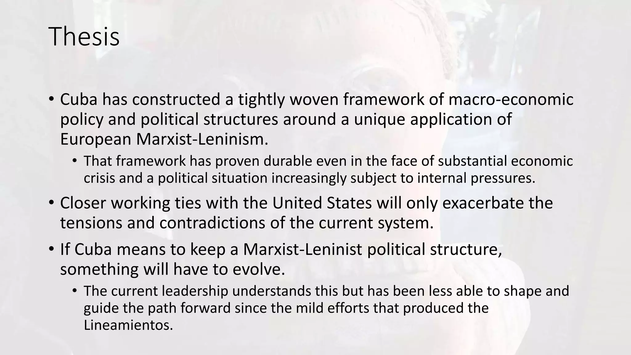 Thesis
• Cuba has constructed a tightly woven framework of macro-economic
policy and political structures around a unique application of
European Marxist-Leninism.
• That framework has proven durable even in the face of substantial economic
crisis and a political situation increasingly subject to internal pressures.
• Closer working ties with the United States will only exacerbate the
tensions and contradictions of the current system.
• If Cuba means to keep a Marxist-Leninist political structure,
something will have to evolve.
• The current leadership understands this but has been less able to shape and
guide the path forward since the mild efforts that produced the
Lineamientos.
 