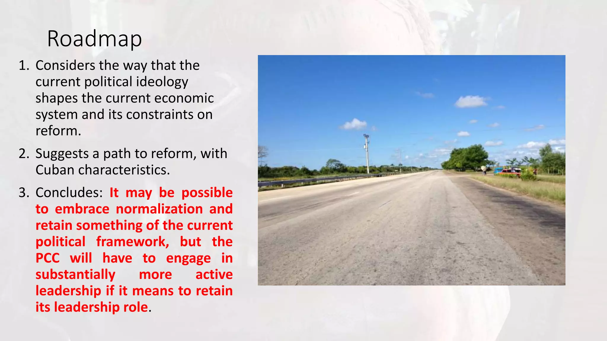Roadmap
1. Considers the way that the
current political ideology
shapes the current economic
system and its constraints on
reform.
2. Suggests a path to reform, with
Cuban characteristics.
3. Concludes: It may be possible
to embrace normalization and
retain something of the current
political framework, but the
PCC will have to engage in
substantially more active
leadership if it means to retain
its leadership role.
 