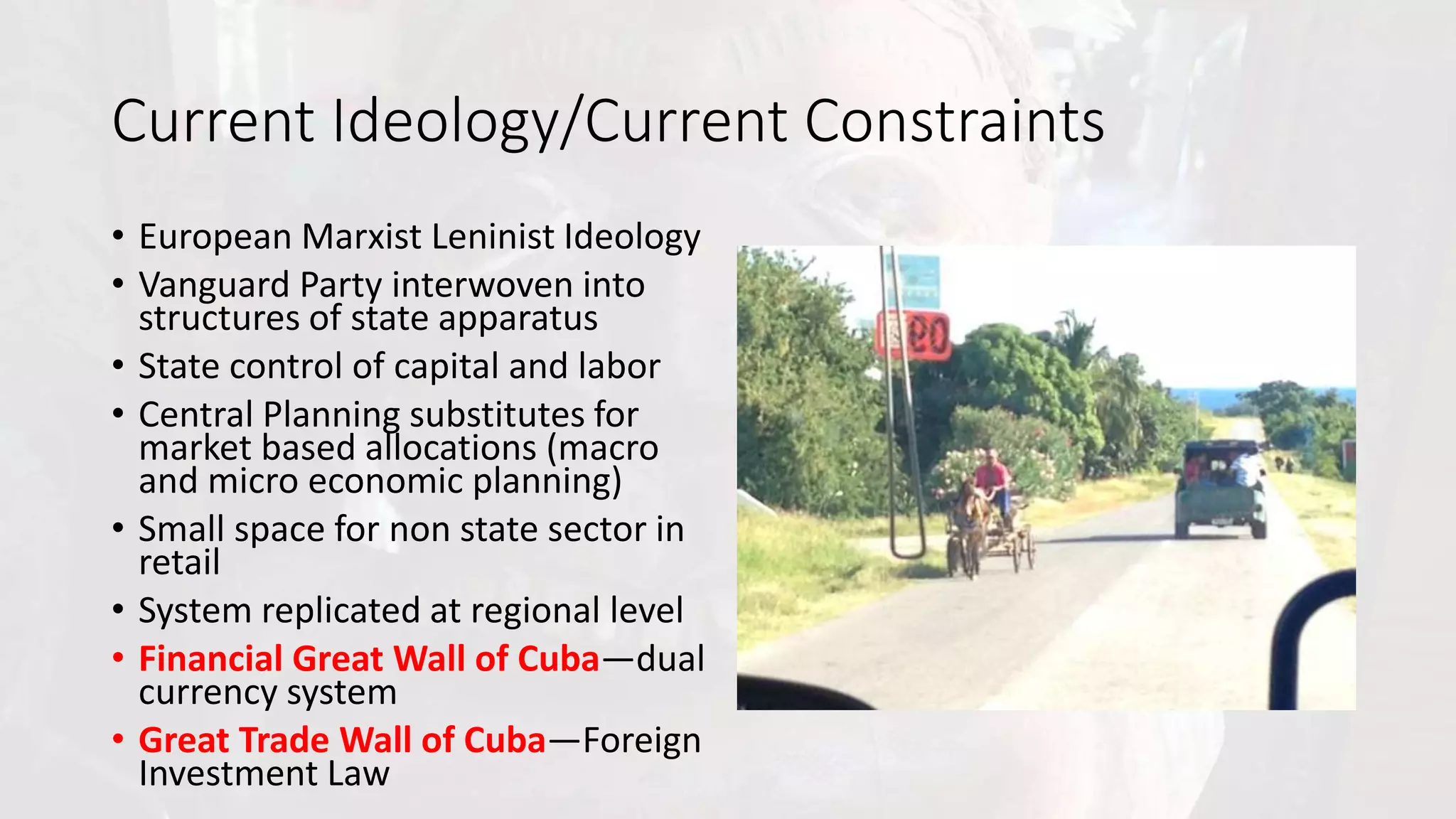 Current Ideology/Current Constraints
• European Marxist Leninist Ideology
• Vanguard Party interwoven into
structures of state apparatus
• State control of capital and labor
• Central Planning substitutes for
market based allocations (macro
and micro economic planning)
• Small space for non state sector in
retail
• System replicated at regional level
• Financial Great Wall of Cuba—dual
currency system
• Great Trade Wall of Cuba—Foreign
Investment Law
 
