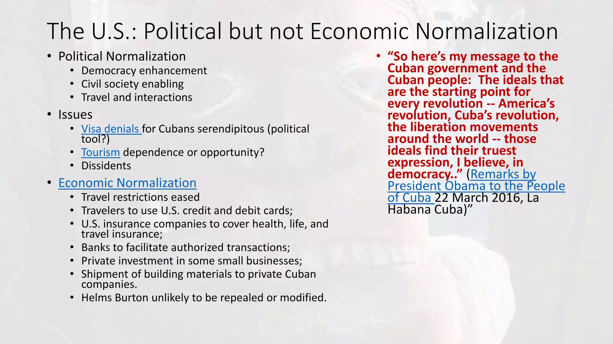 The U.S.: Political but not Economic Normalization
• Political Normalization
• Democracy enhancement
• Civil society enabling
• Travel and interactions
• Issues
• Visa denials for Cubans serendipitous (political
tool?)
• Tourism dependence or opportunity?
• Dissidents
• Economic Normalization
• Travel restrictions eased
• Travelers to use U.S. credit and debit cards;
• U.S. insurance companies to cover health, life, and
travel insurance;
• Banks to facilitate authorized transactions;
• Private investment in some small businesses;
• Shipment of building materials to private Cuban
companies.
• Helms Burton unlikely to be repealed or modified.
• “So here’s my message to the
Cuban government and the
Cuban people: The ideals that
are the starting point for
every revolution -- America’s
revolution, Cuba’s revolution,
the liberation movements
around the world -- those
ideals find their truest
expression, I believe, in
democracy..” (Remarks by
President Obama to the People
of Cuba 22 March 2016, La
Habana Cuba)”
 