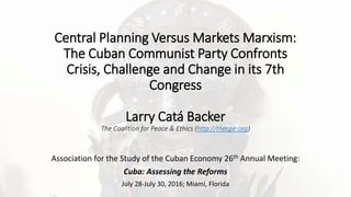 Central Planning Versus Markets Marxism:
The Cuban Communist Party Confronts
Crisis, Challenge and Change in its 7th
Congress
Larry Catá Backer
The Coalition for Peace & Ethics (http://thecpe.org)
Association for the Study of the Cuban Economy 26th Annual Meeting:
Cuba: Assessing the Reforms
July 28-July 30, 2016; Miami, Florida
 
