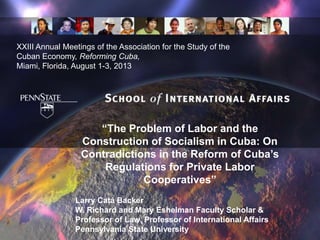 “The Problem of Labor and the
Construction of Socialism in Cuba: On
Contradictions in the Reform of Cuba’s
Regulations for Private Labor
Cooperatives”
Larry Catá Backer
W. Richard and Mary Eshelman Faculty Scholar &
Professor of Law, Professor of International Affairs
Pennsylvania State University
XXIII Annual Meetings of the Association for the Study of the
Cuban Economy, Reforming Cuba,
Miami, Florida, August 1-3, 2013
 