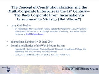 The Concept of Constitutionalization and the
Multi-Corporate Enterprise in the 21st Century—
The Body Corporate From Incarnation to
Ensoulment to Ministry (But Whose?)
• Larry Catá Backer
– W. Richard and Mary Eshelman Faculty Scholar & Professor of Law, Professor of
International Affairs 2013-14, Pennsylvania State University. The author may be
contacted at lcb911@gmail.com.
• International Seminar 19-20 June 2014
• Constitutionalization of the World-Power System
– Organised by the Economy, Man and Society Research Department, Collège des
Bernardins and the University of Paris Nanterre
– Collège des BERNARDINS, 18-20 Rue de Poissy 75005 Paris
 