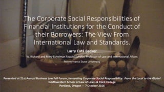 The Corporate Social Responsibilities of
Financial Institutions for the Conduct of
their Borrowers: The View From
International Law and Standards.
Larry Catá Backer
W. Richard and Mary Eshelman Faculty Scholar, Professor of Law and International Affairs
Pennsylvania State University
Presented at 21st Annual Business Law Fall Forum, Innovating Corporate Social Responsibility: From the Local to the Global
Northwestern School of Law of Lewis & Clark College
Portland, Oregon -- 7 October 2016
 