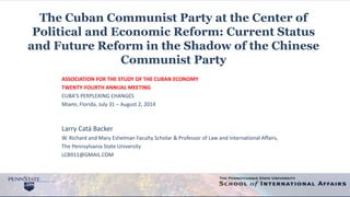 The Cuban Communist Party at the Center of
Political and Economic Reform: Current Status
and Future Reform in the Shadow of the Chinese
Communist Party
ASSOCIATION FOR THE STUDY OF THE CUBAN ECONOMY
TWENTY-FOURTH ANNUAL MEETING
CUBA’S PERPLEXING CHANGES
Miami, Florida, July 31 – August 2, 2014
Larry Catá Backer
W. Richard and Mary Eshelman Faculty Scholar & Professor of Law and International Affairs,
The Pennsylvania State University
LCB911@GMAIL.COM
 