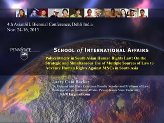 4th AsianSIL Biennial Conference, Dehli India
Nov. 24-16, 2013

Polycentricity in South Asian Human Rights Law: On the
Strategic and Simultaneous Use of Multiple Sources of Law to
Advance Human Rights Against MNCs in South Asia

Larry Catá Backer
W. Richard and Mary Eshelman Faculty Scholar and Professor of Law ;
Professor of International Affairs, Pennsylvania State University

lcb911@gmail.com

 