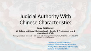 Judicial Authority With
Chinese Characteristics
Larry Catá Backer
W. Richard and Mary Eshelman Faculty Scholar & Professor of Law &
International Affairs
Pennsylvania State University | 239 Lewis Katz Building | University Park, PA 16802 1.814.863.3640
(direct) | lcb11@psu.edu
11th Annual General Conference
European China Law Studies Association
Faculty of Law of the Roma TRE University
Rome, 22-24 September 2016
 