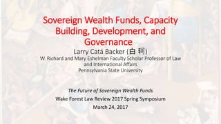 Sovereign Wealth Funds, Capacity
Building, Development, and
Governance
Larry Catá Backer (白 轲)
W. Richard and Mary Eshelman Faculty Scholar Professor of Law
and International Affairs
Pennsylvania State University
The Future of Sovereign Wealth Funds
Wake Forest Law Review 2017 Spring Symposium
March 24, 2017
 