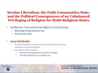 Secular Liberalism, the Faith Communities State,
and the Political Consequences of an Unbalanced
Privileging of Religion for Multi-Religious States
• Conference “Law and Human Rights in a Post Secular,
– Mississippi College School of Law
– March 28-29, 2014
• Larry Catá Backer
– W. Richard and Mary Eshelman Faculty Scholar & Professor of Law,
– Professor of International Affairs
– Pennsylvania State University
• 239 Lewis Katz Building University Park, PA 16802
• 1.814.863.3640 (direct), lcb11@psu.edu
 