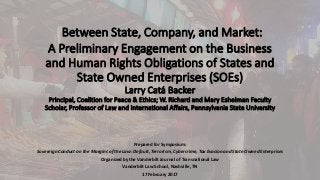 Between State, Company, and Market:
A Preliminary Engagement on the Business
and Human Rights Obligations of States and
State Owned Enterprises (SOEs)
Larry Catá Backer
Principal, Coalition for Peace & Ethics; W. Richard and Mary Eshelman Faculty
Scholar, Professor of Law and International Affairs, Pennsylvania State University
Prepared for Symposium:
Sovereign Conduct on the Margins of the Law: Default, Terrorism, Cybercrime, Tax Evasion and State Owned Enterprises
Organized by the Vanderbilt Journal of Transnational Law
Vanderbilt Law School, Nashville, TN
17 February 2017
 