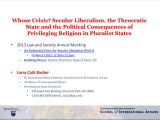 Whose Crisis? Secular Liberalism, the Theocratic
State and the Political Consequences of
Privileging Religion in Pluralist States
• 2013 Law and Society Annual Meeting
– An Existential Crisis for Secular Liberalism (Part I)
• Fri May 31 2013, 12:30 to 2:15pm,
– Building/Room: Boston Sheraton Hotel / Room 03
• Larry Catá Backer
– W. Richard and Mary Eshelman Faculty Scholar & Professor of Law,
– Professor of International Affairs
– Pennsylvania State University
• 239 Lewis Katz Building University Park, PA 16802
• 1.814.863.3640 (direct), lcb11@psu.edu
 