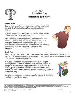 X-Plain
Back Exercises
Reference Summary
Introduction
Back pain is one of the most common medical problems in
the U.S. It affects most people at least once in their
lifetime.
If not taken seriously, back pain can last for a long period
of time, and can become disabling.
This reference summary describes back exercises you
can do. The summary reviews the common causes of
back pain and back injury prevention tips. It then
discusses the benefits of back exercises and tips for doing
them safely. You will also learn 12 selected back
exercises.
Back Pain
The most common cause of back pain is muscle spasms. An awkward movement of
the back can lead to a severe muscle spasm. The muscle spasm causes the back to
“cramp” and can cause severe pain.
A muscle spasm can occur after an awkward bending or
twisting motion. It may even occur after a simple sneeze or
cough. A movement as simple as bending to tie a shoe or
twisting your back to face a different direction can cause a
spasm. Muscle spasms can also occur when a heavy object is
lifted incorrectly.
Long lasting back pain can occur also after accidents that have
resulted in injury to the back.

This document is for informational purposes and is not intended to be a substitute for the advice of a doctor or healthcare professional or a
recommendation for any particular treatment plan. Like any printed material, it may become out of date over time. It is important that you rely on the
advice of a doctor or a healthcare professional for your specific condition.
©1995-2010, The Patient Education Institute, Inc. www.X-Plain.com
Last reviewed: 12/16/2010

hp310104
1

 