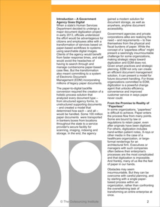 Introduction – A Government
Agency Goes Digital
When a state's Human Services
Department decided to undergo a
major document digitization project
in early 2013, officials understood
the effort would be advantageous for
citizens and employees alike with a
transformation of services based on
paper-based workflows to systems
using searchable digital images.
Clients of the agency would benefit
from faster response times, and staff
would avoid the headaches of
having to search through and
manage cumbersome paper-based
case files. But the transformation
also meant committing to a system
of Electronic Document
Management (EDM) incorporating
millions of legacy paper documents.
The paper-to-digital backfile
conversion required the creation of a
holistic process solution that
analyzed every document type –
from structured agency forms, to
unstructured supporting documents
– and created a model that
determined how each – and all –
would be handled. Some 100 million
paper documents were transported
in bankers boxes from locations
throughout the state to a service
provider's secure facility for
scanning, imaging, indexing and
storage. In the end, the agency

gained a modern solution for
document storage, as well as
anywhere, anytime document
accessibility.
Government agencies and private
corporations alike are realizing the
need – and requirements – to free
themselves from the physical and
fiscal burdens of paper. While the
concept of a “paperless office” might
present a seemingly insurmountable
challenge for some organizations,
making strategic steps toward
digitization and EDM does not.
Given smart practices and strategic
planning, EDM not only can create
an efficient document management
solution, it can present a model for
future document handling. For those
organizations committed to EDM,
digitization is a powerful change
agent that unlocks efficiency,
convenience and improved
customer service in ways paper
never could.
From the Promise to Reality of
“Paperless”
In some organizations, “paperless”
is difficult to achieve. Paper enters
the process flow from many points.
Some are bound by law or
regulations to retain paper, even
after originals have been digitized.
For others, digitization includes
hand-written patient notes, X-rays or
other media in the case of a
healthcare organization, or largeformat renderings for an
architectural firm. Executives or
managers with such companies
often believe their enterprise's
processes are the most complicated
and that digitization is impossible.
And frankly, many of us like the feel
of paper in our hands.
Obstacles may seem
insurmountable. But they can be
overcome with careful planning, and
by starting with a single paperbased process within an
organization, rather than confronting
the overwhelming task of
transforming an entire enterprise at
once.

© The Outsourcing Institute

2

 