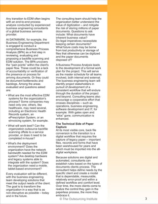 Any transition to EDM often begins
with an end-to-end process
analysis conducted by experienced
business engineering consultants
of a global business services
provider.
At DATAMARK, for example, the
Business Engineering Department
is engaged to conduct a
comprehensive Business Process
Analysis (BPA) as a first step in
reviewing, evaluating and
proposing a backfile scanning and
EDM solution. The BPA uncovers
the “pain points” within the client's
paper flow. These could be a lack
of accountability or verification of
the presence or process for
arriving documents. Or they could
be document bottlenecks and
backlogs. Among the areas
evaluated and questions asked
are:
• What are the most effective EDM
systems for the organization's
process? Some companies may
need only one; others, like
healthcare, may need several,
including an Electronic Health
Records system, an
ePrescription System, or an
eInvoicing system, for example.
• What will work best? Can the
organization outsource backfile
scanning offsite to a service
provider, or does it need to be
completed in-house?
• What's the deployment
environment? Does the
organization have the network
bandwidth needed for the EDM
system? Are desktop hardware
and legacy systems able to
integrate with the system? Does
the organization need a mobile,
tablet-based environment?
Every evaluation will be different,
with the business engineering
team developing solutions that
meet the output needs of the client.
The goal is to transform the
organization in a way that is as
non-disruptive as possible – today
and in the future.

The consulting team should help the
organization better understand the
value of digitization – and mitigate
the risk of storing millions of paper
documents. Questions to ask
include: What documents have
inherent business value?
Do legal imperatives necessitate
keeping certain documents?
What future costs may be borne
from lost productivity or storage of
files that otherwise can be digitized
and the paper documents
disposed of?
A Business Process Analysis leads
to the development of a formal work
plan for the project. This will serve
as the master schedule for all teams
involved, both internal and external.
The business engineering team will
identify project stakeholders in
pursuit of development of a
consistent workflow that will endure
through the duration of the project
and beyond. Consulting teams also
encourage a cooperative effort that
crosses disciplines – such as
operations, business engineering,
software development and IT, for
example. With gates open and
“silos” gone, communication is
enhanced.
The Technical Side of Paper
Capture
At its most visible core, back file
conversion is the transition to a
digital workflow that requires the
capture of legacy paper – important
files, records and forms that have
been warehoused for years and
which must be imported into the alldigital workplace.
Because solutions are digital and
automated, consultants can
establish rules based on the types of
documents clients process. The
consultant helps define needs by the
specific client and create a model
that is dependable, measurable,
relatively error-proof and within a
defined workflow and comfort level.
Over time, the more clients come to
realize the control they gain in the
paperless process, the more they
embrace it.

© The Outsourcing Institute

3

 