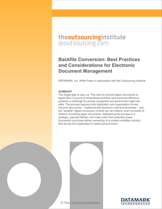 Backfile Conversion: Best Practices
and Considerations for Electronic
Document Management
DATAMARK, Inc. White Paper in association with the Outsourcing Institute.

SUMMARY
The Digital Age is upon us. The need to convert paper documents to
digital files in pursuit of streamlined workflow and improved efficiency
presents a challenge for private companies and government agencies
alike. The process requires both digitization and organization of new,
inbound documents – traditional and electronic mail and facsimiles – and
the “backfile” digital conversion of what can be millions, even hundreds of
millions of existing paper documents. Addressing the process in a
strategic, planned fashion can make order from potential chaos.
Successful outcomes deliver ownership of a modern workflow solution
that serves the organization's needs going forward.

© The Outsourcing Institute

 