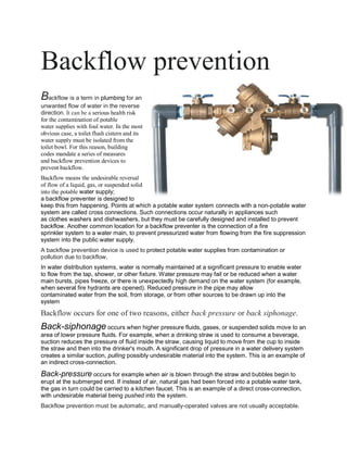 Backflow prevention
Backflow is a term in plumbing for an
unwanted flow of water in the reverse
direction. It can be a serious health risk
for the contamination of potable
water supplies with foul water. In the most
obvious case, a toilet flush cistern and its
water supply must be isolated from the
toilet bowl. For this reason, building
codes mandate a series of measures
and backflow prevention devices to
prevent backflow.
Backflow means the undesirable reversal
of flow of a liquid, gas, or suspended solid
into the potable water supply;
a backflow preventer is designed to
keep this from happening. Points at which a potable water system connects with a non-potable water
system are called cross connections. Such connections occur naturally in appliances such
as clothes washers and dishwashers, but they must be carefully designed and installed to prevent
backflow. Another common location for a backflow preventer is the connection of a fire
sprinkler system to a water main, to prevent pressurized water from flowing from the fire suppression
system into the public water supply.
A backflow prevention device is used to protect potable water supplies from contamination or
pollution due to backflow.
In water distribution systems, water is normally maintained at a significant pressure to enable water
to flow from the tap, shower, or other fixture. Water pressure may fail or be reduced when a water
main bursts, pipes freeze, or there is unexpectedly high demand on the water system (for example,
when several fire hydrants are opened). Reduced pressure in the pipe may allow
contaminated water from the soil, from storage, or from other sources to be drawn up into the
system
Backflow occurs for one of two reasons, either back pressure or back siphonage.
Back-siphonage occurs when higher pressure fluids, gases, or suspended solids move to an
area of lower pressure fluids. For example, when a drinking straw is used to consume a beverage,
suction reduces the pressure of fluid inside the straw, causing liquid to move from the cup to inside
the straw and then into the drinker's mouth. A significant drop of pressure in a water delivery system
creates a similar suction, pulling possibly undesirable material into the system. This is an example of
an indirect cross-connection.
Back-pressure occurs for example when air is blown through the straw and bubbles begin to
erupt at the submerged end. If instead of air, natural gas had been forced into a potable water tank,
the gas in turn could be carried to a kitchen faucet. This is an example of a direct cross-connection,
with undesirable material being pushed into the system.
Backflow prevention must be automatic, and manually-operated valves are not usually acceptable.
 