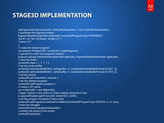 varfragmentShaderAssembler :AGALMiniAssembler = new AGALMiniAssembler();
// assemble the fragment shader
fragmentShaderAssembler.assemble( Context3DProgramType.FRAGMENT,
"tex ft1, v0, fs0 <2d,linear, nomip>;n" +
"movoc, ft1"
);
// create the shader program
var program:Program3D = context3D.createProgram();
// upload the vertex and fragment shaders
program.upload( vertexShaderAssembler.agalcode, fragmentShaderAssembler.agalcode);
// clear the buffer
context3D.clear ( 1, 1, 1, 1 );
// set the vertex buffer
context3D.setVertexBufferAt(0, vertexbuffer, 0, Context3DVertexBufferFormat.FLOAT_3);
context3D.setVertexBufferAt(1, vertexbuffer, 3, Context3DVertexBufferFormat.FLOAT_2);
// set the texture
context3D.setTextureAt( 0, texture );
// set the shaders program
context3D.setProgram( program );
// create a 3D matrix
var m:Matrix3D = new Matrix3D();
// apply rotation to the matrix to rotate vertices along the Z axis
m.appendRotation(getTimer()/50, Vector3D.Z_AXIS);
// set the program constants (matrix here)
context3D.setProgramConstantsFromMatrix(Context3DProgramType.VERTEX, 0, m, true);
// draw the triangles
context3D.drawTriangles(indexbuffer);
// present the pixels to the screen
context3D.present();
 