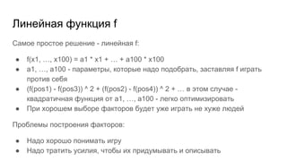 Линейная функция f
Самое простое решение - линейная f:
● f(x1, …, x100) = a1 * x1 + … + a100 * x100
● a1, …, a100 - параметры, которые надо подобрать, заставляя f играть
против себя
● (f(pos1) - f(pos3)) ^ 2 + (f(pos2) - f(pos4)) ^ 2 + … в этом случае -
квадратичная функция от a1, …, a100 - легко оптимизировать
● При хорошем выборе факторов будет уже играть не хуже людей
Проблемы построения факторов:
● Надо хорошо понимать игру
● Надо тратить усилия, чтобы их придумывать и описывать
 