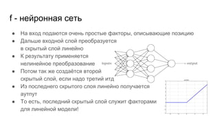 f - нейронная сеть
● На вход подаются очень простые факторы, описывающие позицию
● Дальше входной слой преобразуется
в скрытый слой линейно
● К результату применяется
нелинейное преобразование
● Потом так же создаётся второй
скрытый слой, если надо третий итд
● Из последнего скрытого слоя линейно получается
аутпут
● То есть, последний скрытый слой служит факторами
для линейной модели!
 