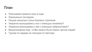 План
● Описываем правила игры в коде
● Хорошенько тестируем
● Пишем несколько тупых базовых стратегий
● Уверенно выигрываем у них с помощью линейной f
● Уверенно выигрываем у неё с помощью нейросетевой f
● Визуализируем игру, чтобы можно было играть против людей
● Турнир по нардам на спецприз от ментора
 