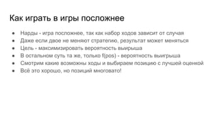 Как играть в игры посложнее
● Нарды - игра посложнее, так как набор ходов зависит от случая
● Даже если двое не меняют стратегию, результат может меняться
● Цель - максимизировать вероятность выирыша
● В остальном суть та же, только f(pos) - вероятность выигрыша
● Смотрим какие возможны ходы и выбираем позицию с лучшей оценкой
● Всё это хорошо, но позиций многовато!
 