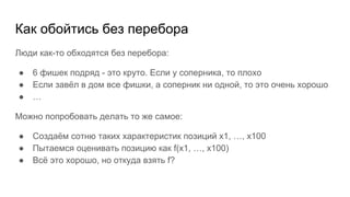Как обойтись без перебора
Люди как-то обходятся без перебора:
● 6 фишек подряд - это круто. Если у соперника, то плохо
● Если завёл в дом все фишки, а соперник ни одной, то это очень хорошо
● …
Можно попробовать делать то же самое:
● Создаём сотню таких характеристик позиций x1, …, x100
● Пытаемся оценивать позицию как f(x1, …, x100)
● Всё это хорошо, но откуда взять f?
 