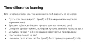 Time-difference learning
Для начала поймём, как, уже имея какую-то f, оценить её качество:
● Пусть есть позиция pos1, f(pos1) = 0.9 (выигрываем с хорошей
вероятностью)
● Бросаем кубики, выбираем лучшую для нас позицию pos2
● Соперник бросает кубики, выбирает лучшую для него позицию pos3
● Допустим f(pos3) = 0.3 (с хорошей вероятностью проигрываем)
● Что-то явно пошло не так!
● На самом деле хотим, чтобы f(pos1) было примерно равно f(pos3)
 