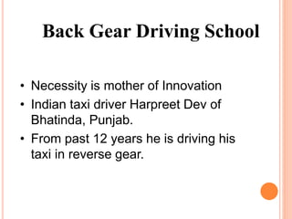 • Necessity is mother of Innovation
• Indian taxi driver Harpreet Dev of
Bhatinda, Punjab.
• From past 12 years he is driving his
taxi in reverse gear.
Back Gear Driving School
 