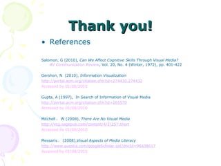 Thank you! References Salomon, G (2010),  Can We Affect Cognitive Skills Through Visual Media?  AV Communication Review , Vol. 20, No. 4 (Winter, 1972), pp. 401-422 Gershon, N  (2010),  Information Visualization 　 http://portal.acm.org/citation.cfm?id=274430.274432 Accessed by 01/08/2010 Gupta, A (1997),  In Search of Information of Visual Media http://portal.acm.org/citation.cfm?id=265570 Accessed by 01/08/2010 Mitchell ， W (2008),  There Are No Visual Media http://vcu.sagepub.com/content/4/2/257.short Accessed by 01/08/2010 Messaris ， (2008), Visual Aspects of Media Literacy http://www.questia.com/googleScholar.qst?docId=96438617 Accessed by 01/08/2010 