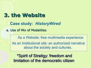 3. the Website Case study:  HistoryWired a.  Use of Mix of Modalities As a Website: free multimedia experience As an Institutional site: an authorized narrative about the society and cultures.  *Spirit of Stratigy: freedom and limitation of the democratic citizen  