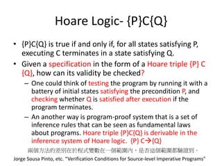 Program Verification using the
Axiomatic Techniques of Hoare:
Inference System
premise -> conclusion
{x==1 &&y==0} i:=1 {x==1 && y==0 && i==1}
proof done ?
• Program behavior是否可以往下正確執行可由 axiomatic semantics
(property)、operational semantics (computation) 、denotitional semantics
(effect of executing a program) 所描述。其實你可以當成模擬器，只是變數
可以範圍執行不用明確的值。
 