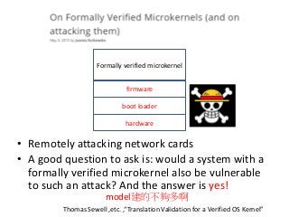 • Remotely attacking network cards
• A good question to ask is: would a system with a
formally verified microkernel also be vulnerable
to such an attack? And the answer is yes!
Thomas Sewell ,etc. ,“Translation Validation for a Verified OS Kernel”
Formally verified microkernel
boot loader
firmware
hardware
model建的不夠多啊
 