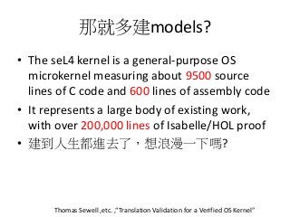 那就多建models?
• The seL4 kernel is a general-purpose OS
microkernel measuring about 9500 source
lines of C code and 600 lines of assembly code
• It represents a large body of existing work,
with over 200,000 lines of Isabelle/HOL proof
• 建到人生都進去了，想浪漫一下嗎?
Thomas Sewell ,etc. ,“Translation Validation for a Verified OS Kernel”
 