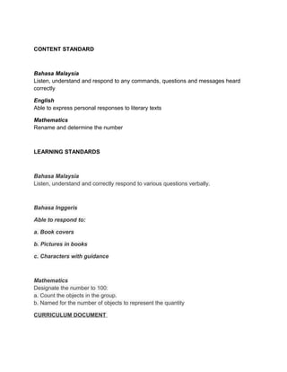 CONTENT STANDARD



Bahasa Malaysia
Listen, understand and respond to any commands, questions and messages heard
correctly

English
Able to express personal responses to literary texts

Mathematics
Rename and determine the number



LEARNING STANDARDS



Bahasa Malaysia
Listen, understand and correctly respond to various questions verbally.



Bahasa Inggeris

Able to respond to:

a. Book covers

b. Pictures in books

c. Characters with guidance



Mathematics
Designate the number to 100:
a. Count the objects in the group.
b. Named for the number of objects to represent the quantity

CURRICULUM DOCUMENT
 