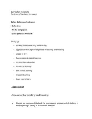 Curriculum materials
Curriculum Standards document



Bahan Sokongan Kurikulum

• Buku teks

• Modul pengajaran

• Buku panduan kreativiti



Pedagogy

     •   thinking skills in teaching and learning

     •   application of multiple intelligences in teaching and learning

     •   usage of ICT

     •   future research-based teaching

     •   constructivism learning

     •   contextual learning

     •   self access learning

     •   mastery learning

     •   learn how to learn



ASSESSMENT



Assessment of teaching and learning


 •       Carried out continuously to track the progress and achievement of students in
         learning Using a variety of assessment methods
 