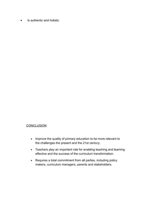 •   Is authentic and holistic




    CONCLUSION



      •   Improve the quality of primary education to be more relevant to
          the challenges the present and the 21st century;

      •   Teachers play an important role for enabling teaching and learning
          effective and the success of the curriculum transformation.

      •   Requires a total commitment from all parties, including policy
          makers, curriculum managers, parents and stakeholders.
 