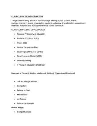 CURRICULUM TRANSFORMATION

The process of doing a form of holistic change existing school curriculum that
involves change in shape, organization, content, pedagogy, time allocation, assessment
methods, materials and management of the school curriculum.

CORE CURRICULUM DEVELOPMENT

   •   National Philosophy of Education

   •   National Education Policy

   •   Vision 2020

   •   Outline Perspective Plan

   •   Challenges of the 21st Century

   •   New Economic Model (NEM)

   •   Learning Theory

   •   4 Pillars of Education (UNESCO)



Balanced In Terms Of Student Intellectual, Spiritual, Physical And Emotional



   •   The knowledge learned

   •   Competent

   •   Believe In God

   •   Moral honor

   •   confidence

   •   Independent people

Global Player

   •   Competitiveness
 