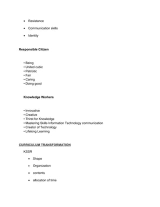 •   Resistance

   •   Communication skills

   •   Identity



Responsible Citizen



   • Being
   • United cubic
   • Patriotic
   • Fair
   • Caring
   • Doing good



   Knowledge Workers



   • Innovative
   • Creative
   • Thirst for Knowledge
   • Mastering Skills Information Technology communication
   • Creator of Technology
   • Lifelong Learning



CURRICULUM TRANSFORMATION

   KSSR

       •   Shape

       •   Organization

       •   contents

       •   allocation of time
 