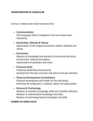 TRANSFORMATION OF CURRICULUM




CRITICAL THINKING AND CREATIVE INNOVATIVE



  •   Communication
      Oral language skills of integration and non-verbal when
      interacting
  •   Spirituality, Attitude & Values
      Appreciation of the religious practices, beliefs, attitudes and
      values
  •   Humanism
      Mastery of knowledge and practice of community and local
      environment, national and global.
      Appreciation of patriotism and unity.
  •   Personal skills
      Fostering leadership and personal
      development through curricular and extra-curricular activities
  •   Physical Development & Aesthetics
      Physical development and health for the well-being.
      Nurturing the imagination, creativity, talent and appreciation.
  •   Science & Technology
      Mastery of scientific knowledge, skills and scientific attitudes.
      Mastery of mathematical knowledge and skills.
      Mastery of technology-based knowledge and skills
ELEMENT OF ADDED VALUE
 