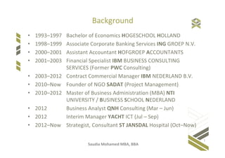 Saudia Mohamed MBA, BBA
Background
• 1993–1997 Bachelor of Economics HOGESCHOOL HOLLAND
• 1998–1999 Associate Corporate Banking Services ING GROEP N.V.
• 2000–2001 Assistant Accountant HOFGROEP ACCOUNTANTS
• 2001–2003 Financial Specialist IBM BUSINESS CONSULTING
SERVICES (Former PWC Consulting)
• 2003–2012 Contract Commercial Manager IBM NEDERLAND B.V.
• 2010–2013 Founder of NGO SADAT (Project Management)
• 2010–2012 Master of Business Administration (MBA) NTI
UNIVERSITY / BUSINESS SCHOOL NEDERLAND
• 2012 Business Analyst QNH Consulting
• 2013–Now IT Process Manager KAS BANK NV
1
 