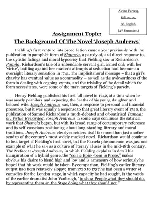 Assignment Topic: 
Aleena Farooq. 
Roll no. 07. 
BS. English. 
(4th Semester.) 
The Background Of The Novel ‘Joseph Andrews’ 
TheTHE 
Fielding's first venture into prose fiction came a year previously with the 
publication in pamphlet form of Shamela, a parody of, and direct response to, 
the stylistic failings and moral hypocrisy that Fielding saw in Richardson's 
Pamela. Richardson's tale of a unbendable servant girl, armed only with her 
'virtue', battling against her master's attempts at seduction had become an 
overnight literary sensation in 1741. The implicit moral message – that a girl's 
chastity has eventual value as a commodity – as well as the awkwardness of the 
form in dealing with ongoing events, and the triviality of the detail which the 
form necessitates, were some of the main targets of Fielding's parody. 
Henry Fielding published his first full novel in 1742, at a time when he 
was nearly penniless and expecting the deaths of his young daughter and 
beloved wife. Joseph Andrews was, then, a response to personal and financial 
pressures, but it was equally a response to that great literary event of 1740, the 
publication of Samuel Richardson’s much-debated and oft-satirized Pamela; 
or, Virtue Rewarded. Joseph Andrews in some ways continues the satirical 
work that Shamela began, but with its broad range of contemporary reference 
and its self-conscious positioning about long-standing literary and moral 
traditions, Joseph Andrews clearly considers itself far more than just another 
sendup of the century’s most widely mocked novel. Richardson would continue 
to be a target of Fielding's first novel, but the Pamela phenomenon was just one 
example of what he saw as a culture of literary abuses in the mid-18th century. 
The Preface to Joseph Andrews, in which Fielding explains in detail his 
inauguration of a hybrid genre, the “comic Epic-Poem in Prose,” makes 
obvious his desire to blend high and low and is a measure of how seriously he 
hoped that his work would be taken. By comparison, Fielding’s earlier literary 
output had been relatively sloppy; from 1728 to 1737 he had been a writer of 
comedies for the London stage, in which capacity he had sought, in the words 
of the earlier dramatist John Vanbrugh, “to show People what they should do, 
by representing them on the Stage doing what they should not.” 
 