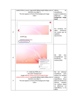 codes/milford_sound_t.jpg);width:860px;height:640px;color:black;font-size:18px;"> 
This text appears in front of the background image. 
</div> 
αλλιώς σε οποιαδήποτε μηχανή αναζήτησης ψάχνουμε για background image html) 
5ο 
Στη συνέχεια και αφού ανοίξουμε την εικόνα μας σε προβολή πρωτοτύπου 
6ο 
Με δεξί κλικ αντιγράφουμε την διεύθυνση της εικόνας (URL) 
7ο 
<!-- Codes by HTML.am --> 
<div style="background- image:url(http://www.html.am/images/image- codes/milford_sound_t.jpg);width:860px;height:640px;color:black;font-size:18px;"> 
This text appears in front of the background image. 
</div> 
Και τον κάνουμε επικόλληση στον κώδικα της σελίδας ανάμεσα στις παρενθέσεις όπως φαίνεται δίπλα( στο κόκκινο κομμάτι του κώδικα, χωρίς να σβήσουμε τις παρενθέσεις ή ότι άλλο)  