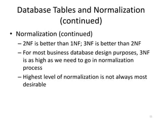 11
Database Tables and Normalization
(continued)
• Normalization (continued)
– 2NF is better than 1NF; 3NF is better than 2NF
– For most business database design purposes, 3NF
is as high as we need to go in normalization
process
– Highest level of normalization is not always most
desirable
 
